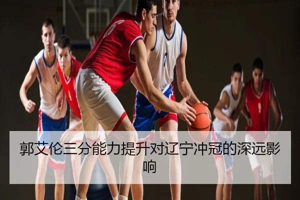 郭艾伦三分能力提升对辽宁冲冠的深远影响